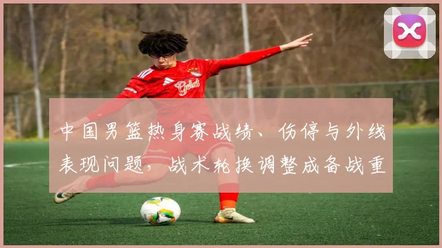 中国男篮热身赛战绩、伤停与外线表现问题，战术轮换调整成备战重点