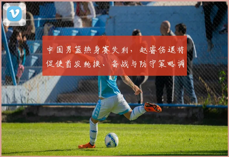 中国男篮热身赛失利，赵睿伤退将促使首发轮换、备战与防守策略调整