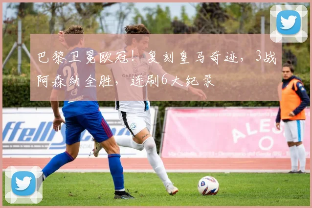 巴黎卫冕欧冠!复刻皇马奇迹,3战阿森纳全胜,连刷6大纪录