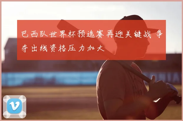 巴西队世界杯预选赛再迎关键战 争夺出线资格压力加大