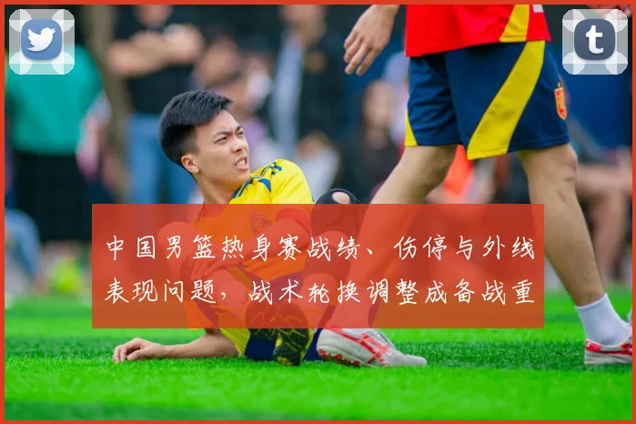 中国男篮热身赛战绩、伤停与外线表现问题，战术轮换调整成备战重点