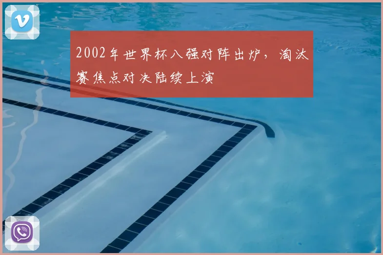2002年世界杯八强对阵出炉，淘汰赛焦点对决陆续上演