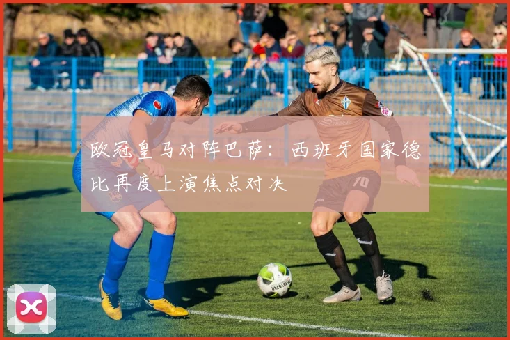 欧冠皇马对阵巴萨:西班牙国家德比再度上演焦点对决