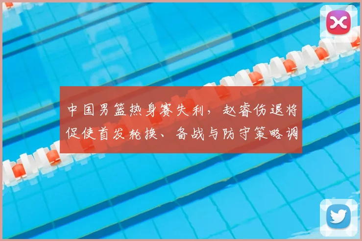 中国男篮热身赛失利，赵睿伤退将促使首发轮换、备战与防守策略调整