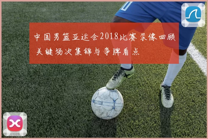 中国男篮亚运会2018比赛录像回顾 关键场次集锦与争牌看点