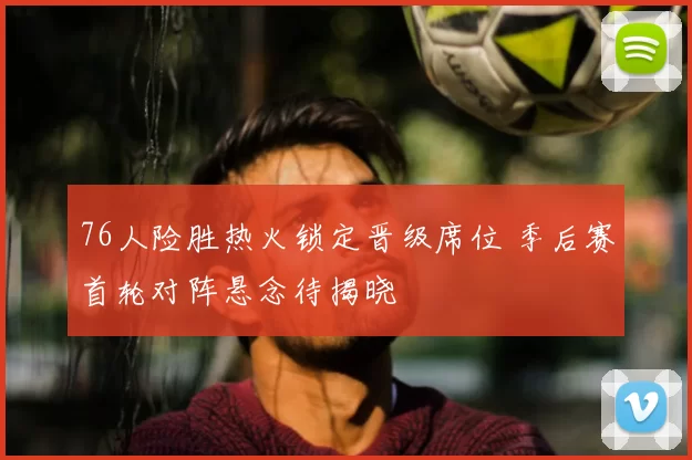 76人险胜热火锁定晋级席位 季后赛首轮对阵悬念待揭晓