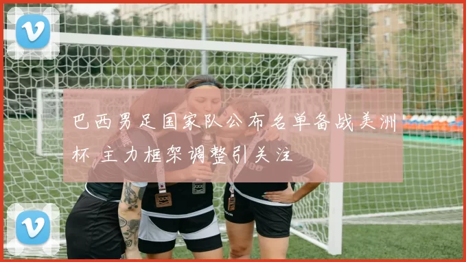 巴西男足国家队公布名单备战美洲杯 主力框架调整引关注