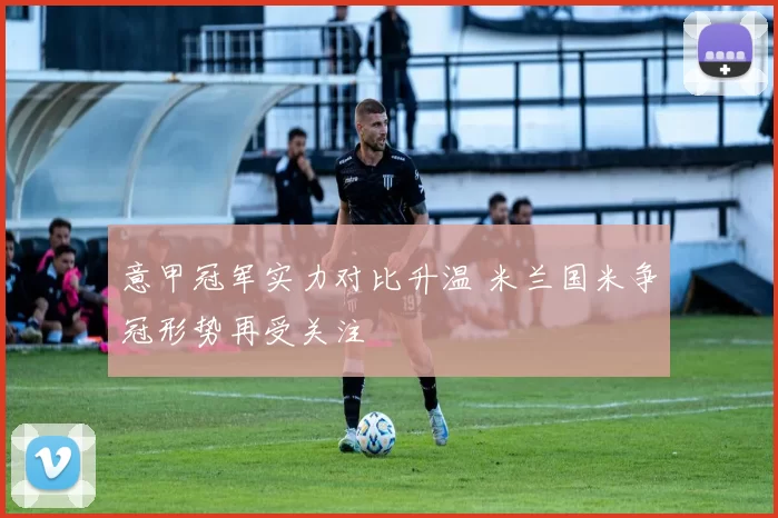 意甲冠军实力对比升温 米兰国米争冠形势再受关注