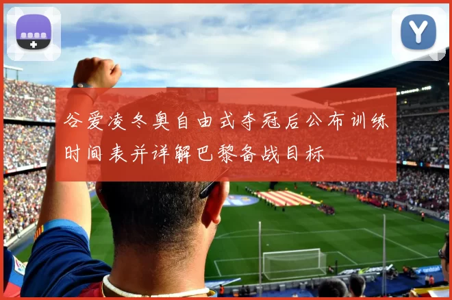 谷爱凌冬奥自由式夺冠后公布训练时间表并详解巴黎备战目标