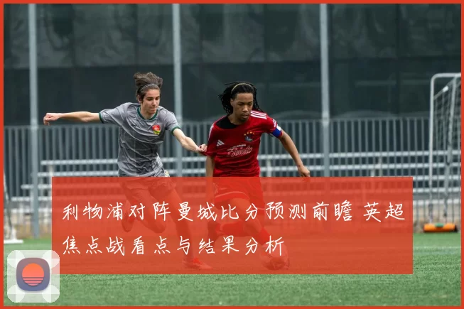 利物浦对阵曼城比分预测前瞻 英超焦点战看点与结果分析