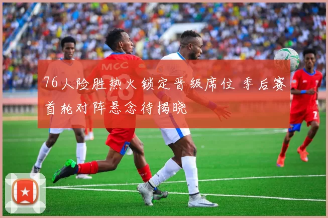 76人险胜热火锁定晋级席位 季后赛首轮对阵悬念待揭晓