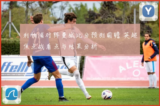 利物浦对阵曼城比分预测前瞻 英超焦点战看点与结果分析